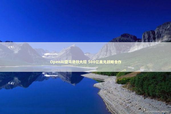 OpenAI亚马逊放大招 500亿美元战略合作