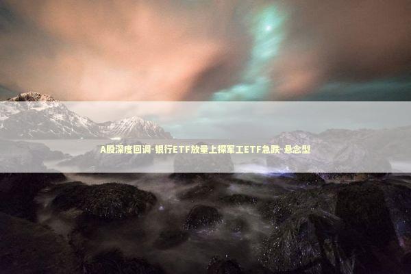 A股深度回调-银行ETF放量上探军工ETF急跌-悬念型