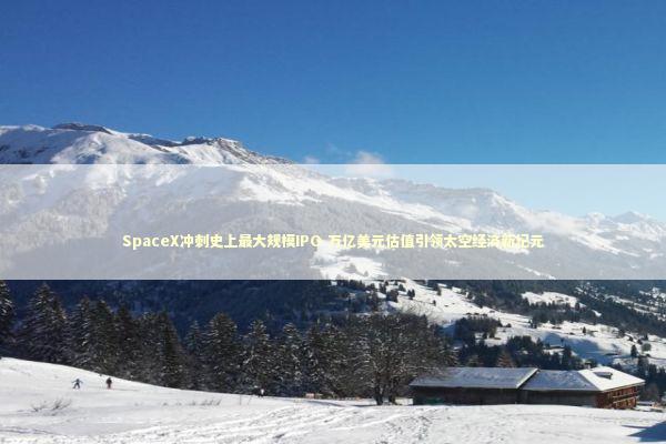 SpaceX冲刺史上最大规模IPO 万亿美元估值引领太空经济新纪元