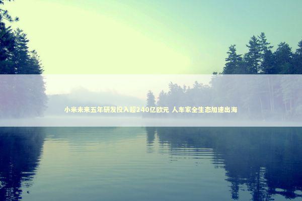 小米未来五年研发投入超240亿欧元 人车家全生态加速出海