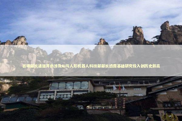 首场部长通道开启涉及AI与人形机器人科技部部长透露基础研究投入创历史新高