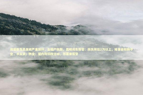 房屋散发恶臭被严重损坏，女租户失联，昆明房东报警：损失预估2万以上，她曾自称刚毕业，手头紧；物业：屋内狗彻夜狂叫，邻居曾报警