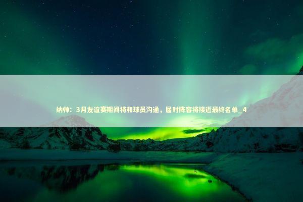 纳帅：3月友谊赛期间将和球员沟通，届时阵容将接近最终名单_4