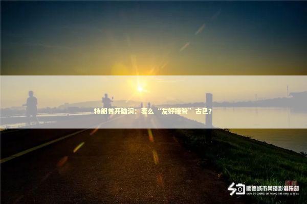 特朗普开脑洞：要么“友好接管”古巴？