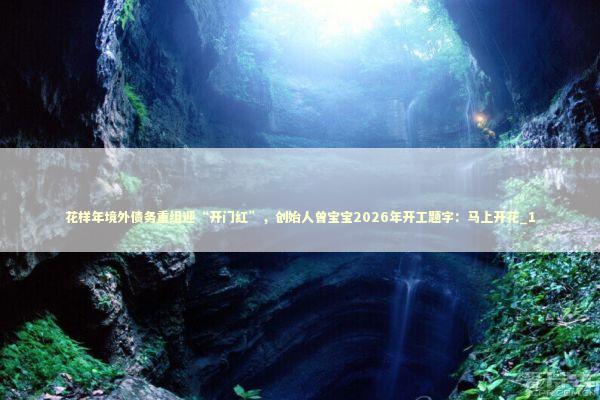 花样年境外债务重组迎“开门红”，创始人曾宝宝2026年开工题字：马上开花_1