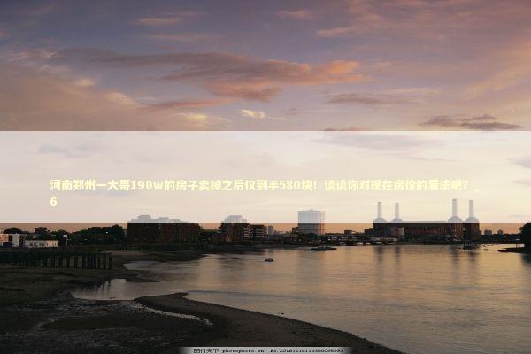 河南郑州一大哥190w的房子卖掉之后仅到手580块！谈谈你对现在房价的看法吧？_6